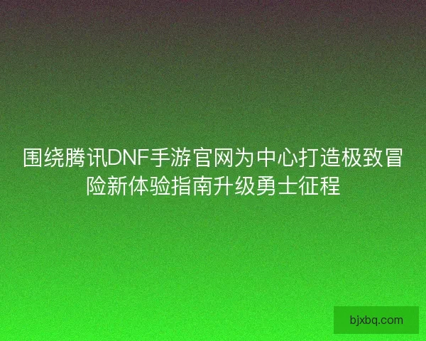 围绕腾讯DNF手游官网为中心打造极致冒险新体验指南升级勇士征程