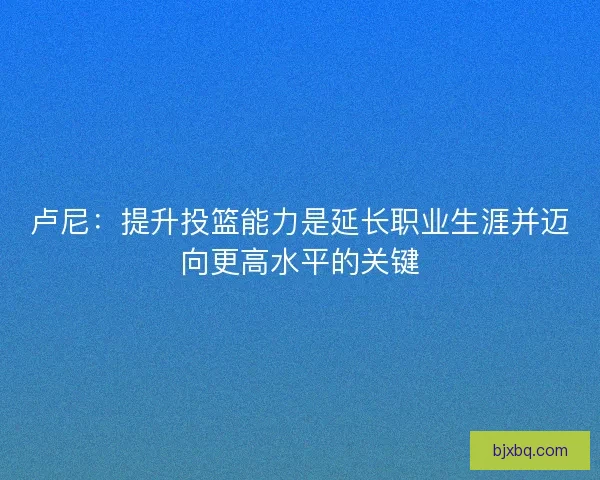 卢尼：提升投篮能力是延长职业生涯并迈向更高水平的关键