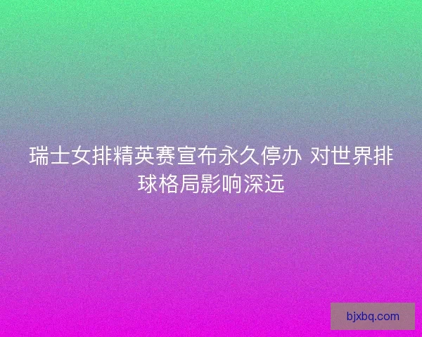 瑞士女排精英赛宣布永久停办 对世界排球格局影响深远